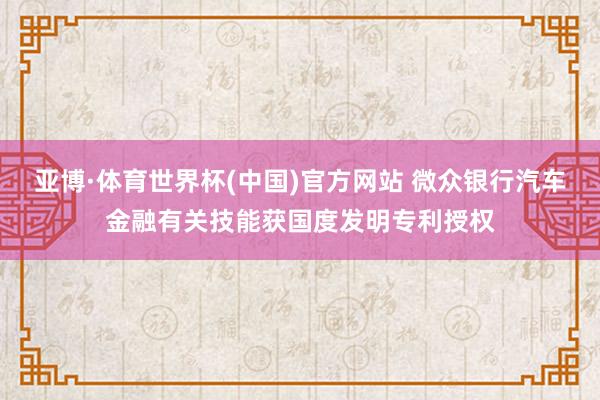 亚博·体育世界杯(中国)官方网站 微众银行汽车金融有关技能获国度发明专利授权