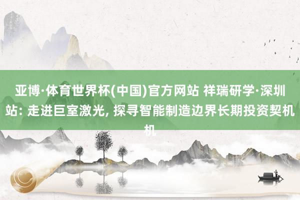 亚博·体育世界杯(中国)官方网站 祥瑞研学·深圳站: 走进巨室激光, 探寻智能制造边界长期投资契机
