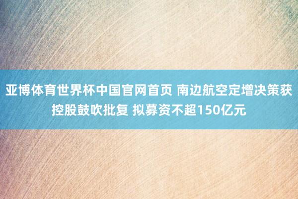亚博体育世界杯中国官网首页 南边航空定增决策获控股鼓吹批复 拟募资不超150亿元