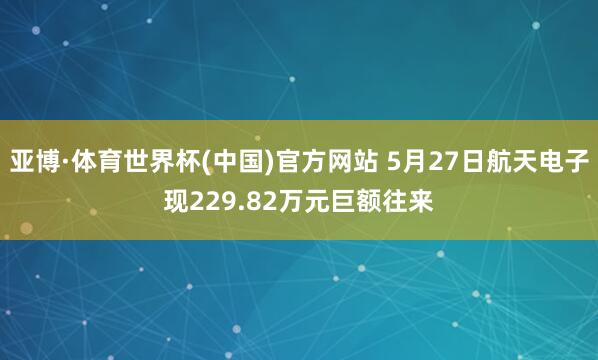 亚博·体育世界杯(中国)官方网站 5月27日航天电子现229.82万元巨额往来