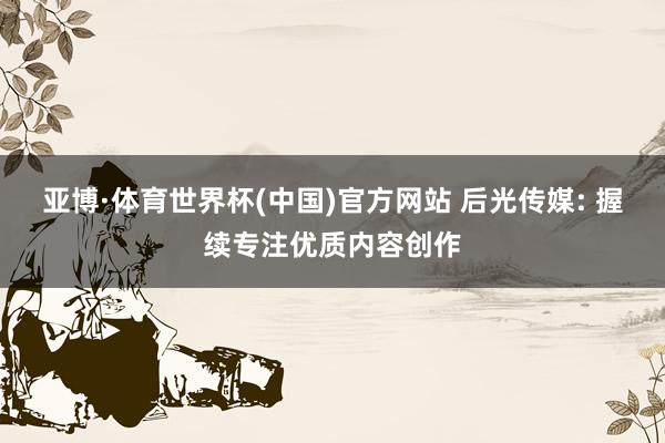 亚博·体育世界杯(中国)官方网站 后光传媒: 握续专注优质内容创作