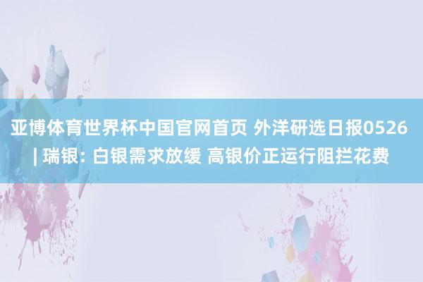 亚博体育世界杯中国官网首页 外洋研选日报0526 | 瑞银: 白银需求放缓 高银价正运行阻拦花费