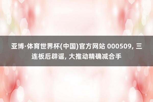 亚博·体育世界杯(中国)官方网站 000509, 三连板后辟谣, 大推动精确减合手