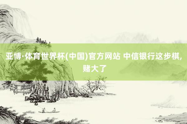 亚博·体育世界杯(中国)官方网站 中信银行这步棋， 赌大了