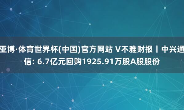 亚博·体育世界杯(中国)官方网站 V不雅财报丨中兴通信: 6.7亿元回购1925.91万股A股股份