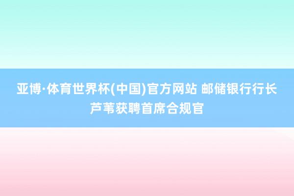 亚博·体育世界杯(中国)官方网站 邮储银行行长芦苇获聘首席合规官