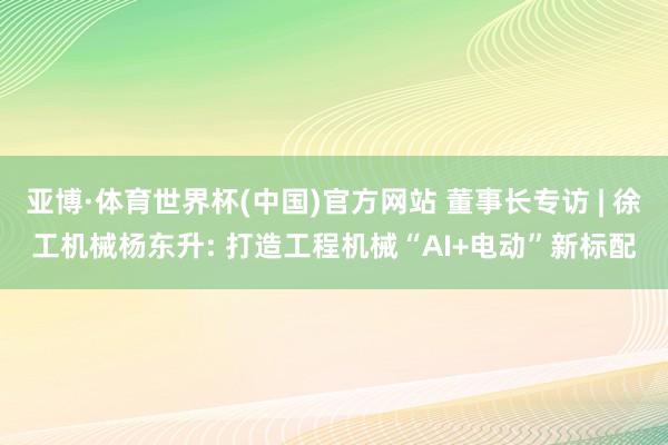 亚博·体育世界杯(中国)官方网站 董事长专访 | 徐工机械杨东升: 打造工程机械“AI+电动”新标配