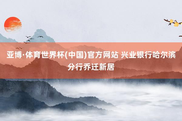 亚博·体育世界杯(中国)官方网站 兴业银行哈尔滨分行乔迁新居