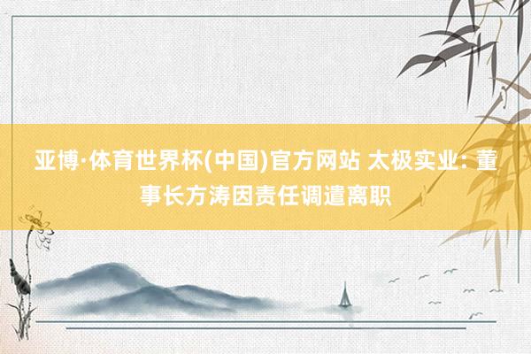 亚博·体育世界杯(中国)官方网站 太极实业: 董事长方涛因责任调遣离职