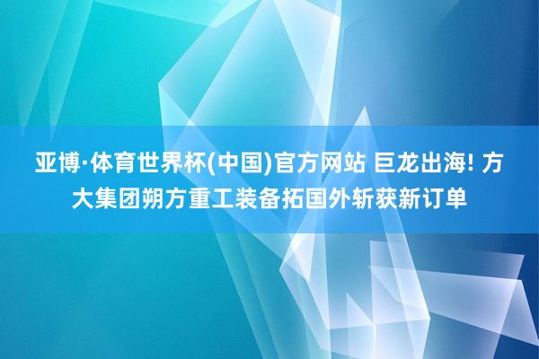 亚博·体育世界杯(中国)官方网站 巨龙出海! 方大集团朔方重工装备拓国外斩获新订单