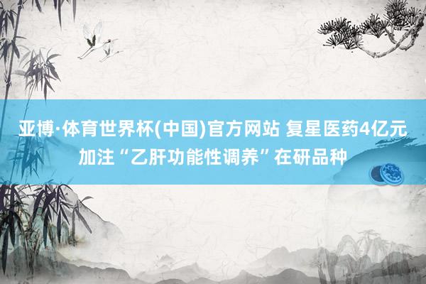 亚博·体育世界杯(中国)官方网站 复星医药4亿元加注“乙肝功能性调养”在研品种