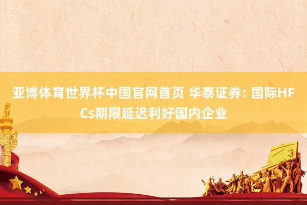 亚博体育世界杯中国官网首页 华泰证券: 国际HFCs期限延迟利好国内企业