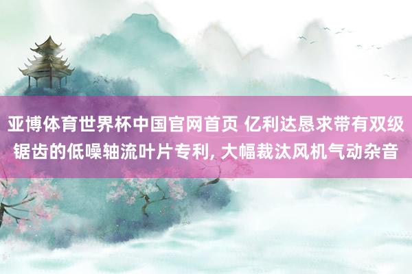亚博体育世界杯中国官网首页 亿利达恳求带有双级锯齿的低噪轴流叶片专利， 大幅裁汰风机气动杂音