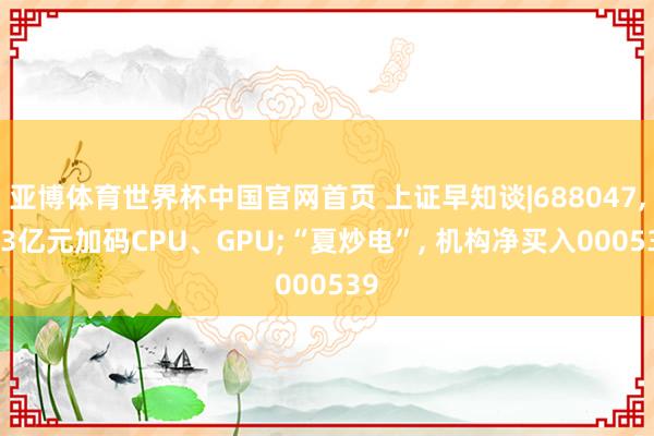 亚博体育世界杯中国官网首页 上证早知谈|688047， 23亿元加码CPU、GPU;“夏炒电”， 机构净买入000539