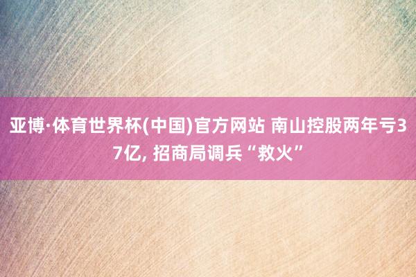 亚博·体育世界杯(中国)官方网站 南山控股两年亏37亿， 招商局调兵“救火”