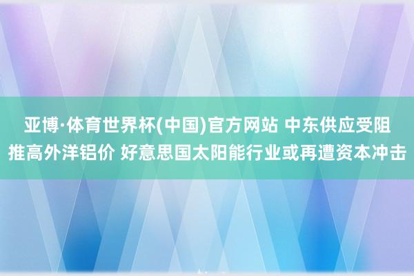 亚博·体育世界杯(中国)官方网站 中东供应受阻推高外洋铝价 好意思国太阳能行业或再遭资本冲击