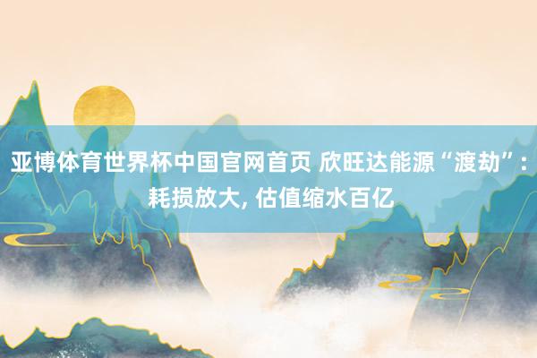 亚博体育世界杯中国官网首页 欣旺达能源“渡劫”: 耗损放大， 估值缩水百亿