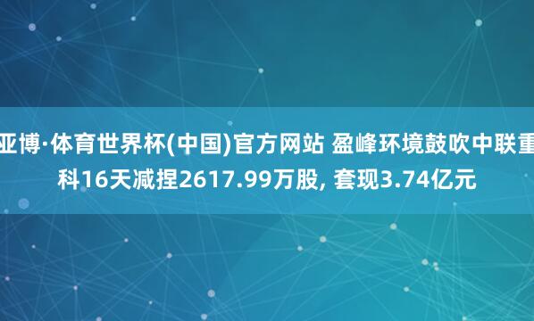 亚博·体育世界杯(中国)官方网站 盈峰环境鼓吹中联重科16天减捏2617.99万股， 套现3.74亿元