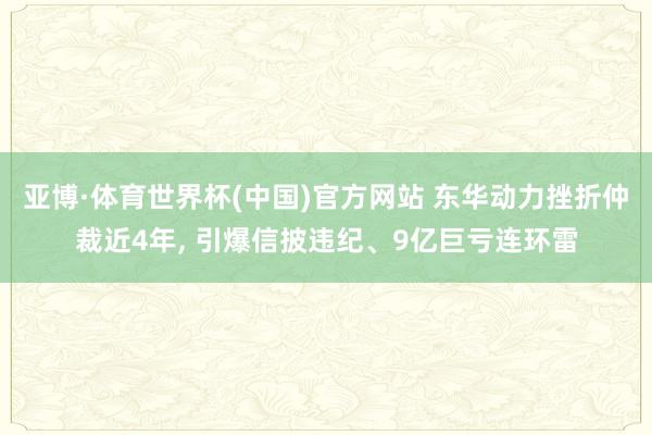 亚博·体育世界杯(中国)官方网站 东华动力挫折仲裁近4年, 引爆信披违纪、9亿巨亏连环雷
