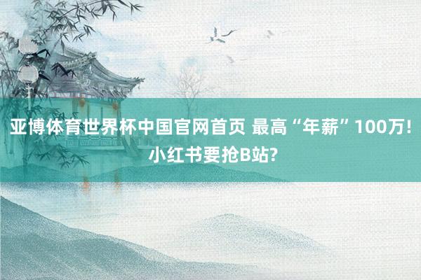 亚博体育世界杯中国官网首页 最高“年薪”100万! 小红书要抢B站?