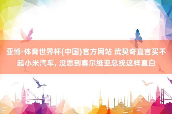 亚博·体育世界杯(中国)官方网站 武契奇直言买不起小米汽车， 没思到塞尔维亚总统这样直白