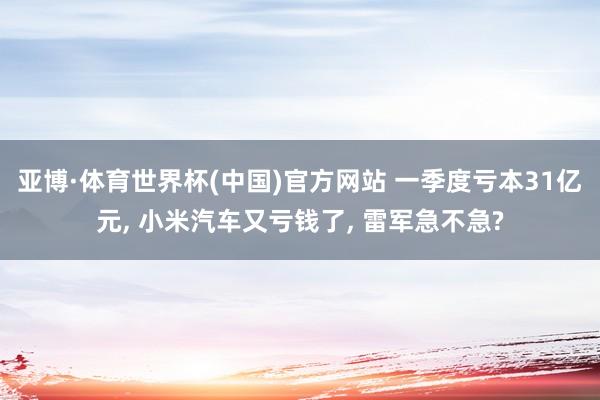 亚博·体育世界杯(中国)官方网站 一季度亏本31亿元， 小米汽车又亏钱了， 雷军急不急?