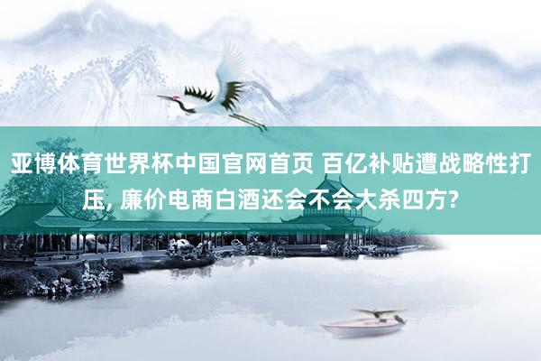 亚博体育世界杯中国官网首页 百亿补贴遭战略性打压， 廉价电商白酒还会不会大杀四方?