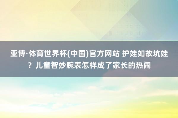 亚博·体育世界杯(中国)官方网站 护娃如故坑娃？儿童智妙腕表怎样成了家长的热闹