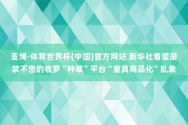 亚博·体育世界杯(中国)官方网站 新华社看望屡禁不啻的收罗“种草”平台“童真商品化”乱象