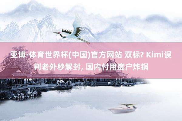 亚博·体育世界杯(中国)官方网站 双标? Kimi误判老外秒解封， 国内付用度户炸锅