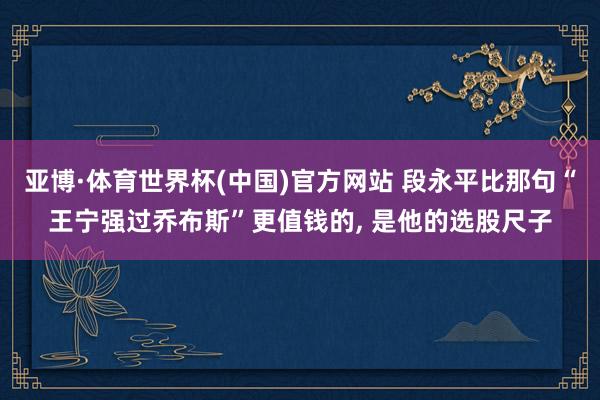 亚博·体育世界杯(中国)官方网站 段永平比那句“王宁强过乔布斯”更值钱的， 是他的选股尺子