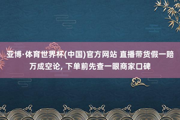 亚博·体育世界杯(中国)官方网站 直播带货假一赔万成空论， 下单前先查一眼商家口碑