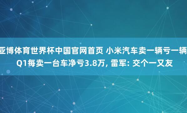 亚博体育世界杯中国官网首页 小米汽车卖一辆亏一辆! Q1每卖一台车净亏3.8万, 雷军: 交个一又友