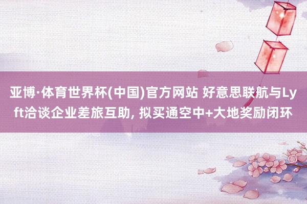 亚博·体育世界杯(中国)官方网站 好意思联航与Lyft洽谈企业差旅互助， 拟买通空中+大地奖励闭环