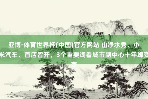 亚博·体育世界杯(中国)官方网站 山净水秀、小米汽车、首店皆开，3个重要词看城市副中心十年蝶变
