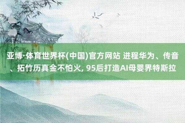 亚博·体育世界杯(中国)官方网站 进程华为、传音、拓竹历真金不怕火， 95后打造AI母婴界特斯拉