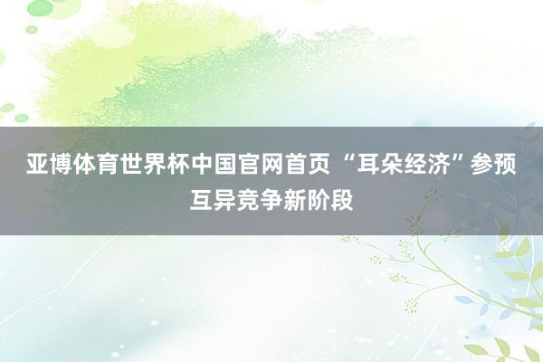 亚博体育世界杯中国官网首页 “耳朵经济”参预互异竞争新阶段