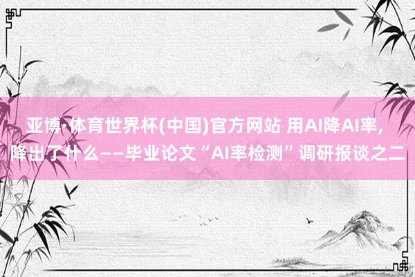 亚博·体育世界杯(中国)官方网站 用AI降AI率， 降出了什么——毕业论文“AI率检测”调研报谈之二