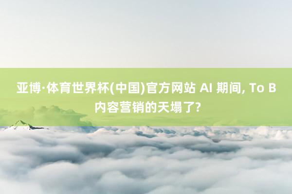 亚博·体育世界杯(中国)官方网站 AI 期间, To B 内容营销的天塌了?