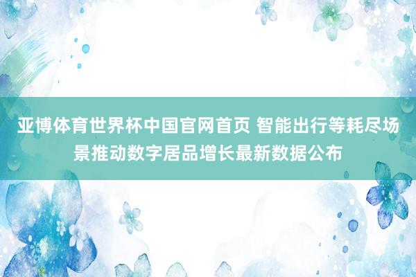 亚博体育世界杯中国官网首页 智能出行等耗尽场景推动数字居品增长最新数据公布