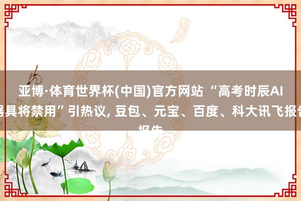 亚博·体育世界杯(中国)官方网站 “高考时辰AI器具将禁用”引热议, 豆包、元宝、百度、科大讯飞报告