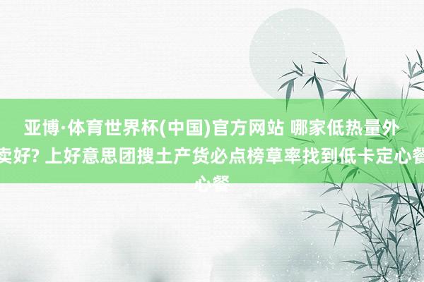 亚博·体育世界杯(中国)官方网站 哪家低热量外卖好? 上好意思团搜土产货必点榜草率找到低卡定心餐