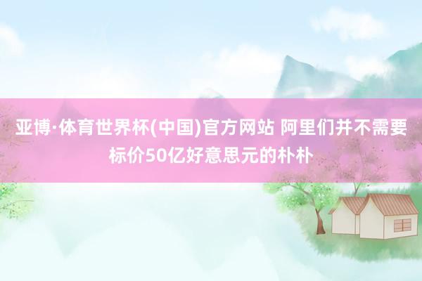 亚博·体育世界杯(中国)官方网站 阿里们并不需要标价50亿好意思元的朴朴