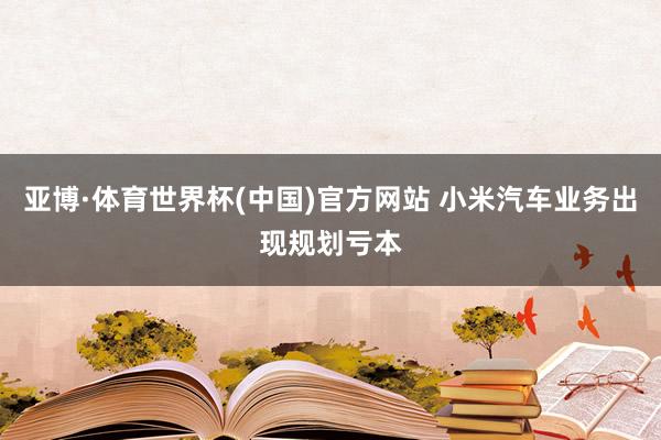 亚博·体育世界杯(中国)官方网站 小米汽车业务出现规划亏本