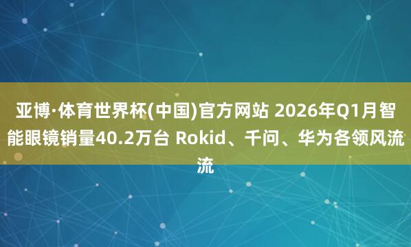 亚博·体育世界杯(中国)官方网站 2026年Q1月智能眼镜销量40.2万台 Rokid、千问、华为各领风流