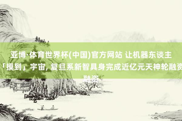 亚博·体育世界杯(中国)官方网站 让机器东谈主「摸到」宇宙, 复旦系新智具身完成近亿元天神轮融资