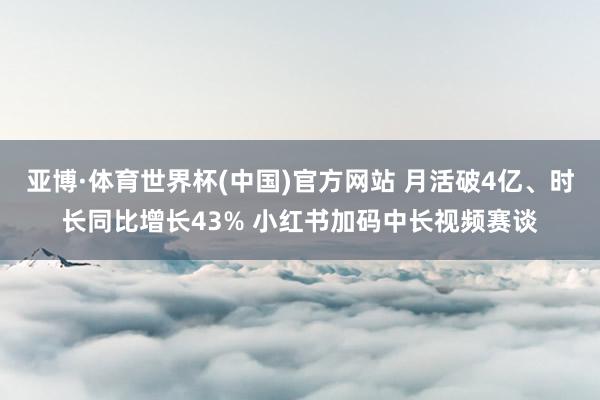 亚博·体育世界杯(中国)官方网站 月活破4亿、时长同比增长43% 小红书加码中长视频赛谈