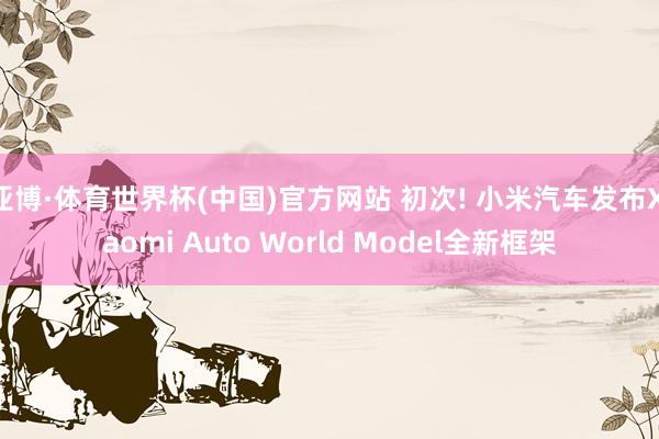 亚博·体育世界杯(中国)官方网站 初次! 小米汽车发布Xiaomi Auto World Model全新框架