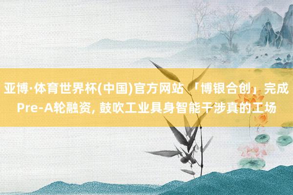 亚博·体育世界杯(中国)官方网站 「博银合创」完成Pre-A轮融资, 鼓吹工业具身智能干涉真的工场