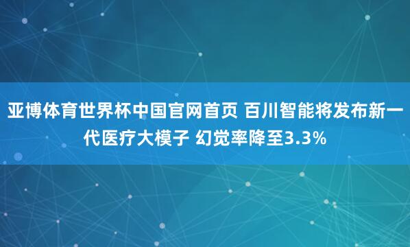 亚博体育世界杯中国官网首页 百川智能将发布新一代医疗大模子 幻觉率降至3.3%